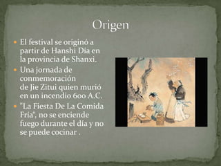 OrigenEl festival se originó a partir de HanshiDía en la provincia de Shanxi.Una jornada de conmemoración de Jie Zitui quien murió en un incendio 600 A.C."La Fiesta De La Comida Fría“, no se enciende fuego durante el día y no se puede cocinar .