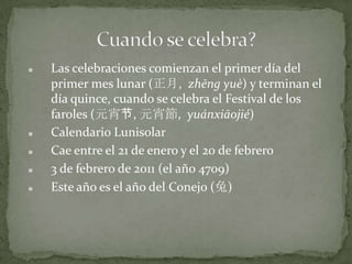 Las celebraciones comienzan el primer día del primer mes lunar (正月,  zhēng yuè) y terminan el día quince, cuando se celebra el Festival de los faroles (元宵节, 元宵節,  yuánxiāojié)