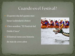Cuando es el Festival?El quinto día del quinto mes lunar (calendario chino) Otro nombre: “El Festival del Doble Cinco”El festival tiene una historia de más de 2000 años