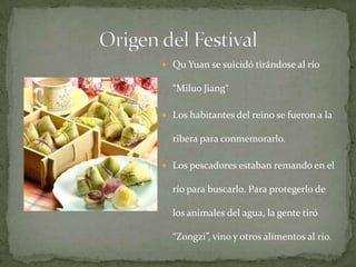 A causa de su opinión en contra del gobierno lo exiliaron.  Qu Yuan se suicidó tirándose al río “MiluoJiang“Los habitantes del reino se fueron a la ribera para conmemorarlo.Los pescadores estaban remando en el río para buscarlo. Para protegerlo de los animales del agua, la gente tiró “Zongzi”, vino y otros alimentos al rio. Origen del Festival
