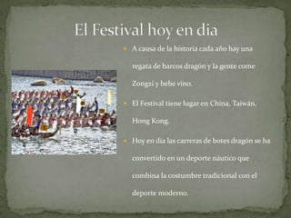 El Festival hoy en diaA causa de la historia cada año hay una regata de barcos dragón y la gente come Zongzi y bebe vino.El Festival tiene lugar en China, Taiwán, Hong Kong.Hoy en día las carreras de botes dragón se ha convertido en un deporte náutico que combina la costumbre tradicional con el deporte moderno.  