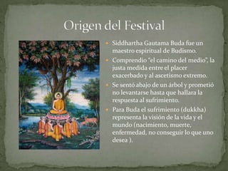 Origen del FestivalSiddhartha Gautama Buda fue un maestro espiritual de Budismo.Comprendio “el camino del medio”, la justamedida entre el placer exacerbado y al ascetismoextremo.Se sentóabajo de un árbol y prometió no levantarsehastaquehallara la respuesta al sufrimiento.Para Buda el sufrimiento (dukkha) representa la visión de la vida y el mundo (nacimiento, muerte, enfermedad, no conseguir lo queunodesea ).