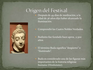 Origen del FestivalDespués de 49 días de meditación, a la edad de 36 añosdijohaberalcanzado la iluminación.ComprendiólasCuatro Nobles Verdades. Budismofuefundadohaceaprox. 2.500 años.El término Buda significa “despierto” o “iluminado”.Buda esconsideradouna de lasfigurasmásimportantes de la historiareligiosahumana (Hinduismo).
