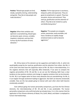 Positive: “Wood-type people are kind,          Positive: “A Fire-type person is courteous,
 steady, sympathy-sharing, understanding        eloquent, polite and expressive. They are
 and gentle. They like to help people and       good at compliments in speech. They love
 make donations.”                               sensation, drama and sentiment. They
                                                seek joy, gratification and the attention of
                                                others. They like to be invited to a party
                                                and dislike being alone.”



 Negative: When their ambition and              Negative: “Fire people are energetic,
 optimism is overwhelming, Wood-types           artistic, passionate, easily excitable, and
 can become upset, nervous, unstable,           have a tendency to rapidly change
 impatient, intolerant, and lose their          emotional states as well as become
 humour by the frustration of many              aggressive.”
 obstacles.”




        Mr. XX by nature of his element can be supportive and helpful to Ms. A. which she
would gladly accept by her need joy, gratification and the attention from others. But Ms. A
at the same time does have the supportive nature of Mr. XX. Also in interrelationships, it is
the negative elements that will especially affect bilaterally. If we were to compare the
negative personalities of Mr. XX and Ms. A, we can see the following. Both have a clear
tendency to lose positive emotions and change to negative emotions that can be dramatic.
For Mr. XX, it can happen when he faces many obstacles that are overwhelming. For Ms. A,
it can happen through excitement leading to aggression. But both can become emotionally
unstable. How are this two people going to interact with each other when both become
emotionally unstable?

       Even without going into human personality comparisons, just from the five Chinese
elements, the interrelationships of Mr. XX and Ms. A was predictable. The human
personality comparisons only confirmed what we already knew. It is in this manner that the
application of five Chinese elements of Wood, Fire, Earth, Metal, and Water is employed to
human interrelationships.
 