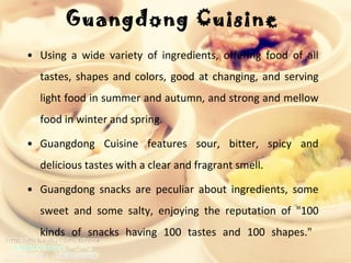 Guangdong Cuisine  Using a wide variety of ingredients, offering food of all tastes, shapes and colors, good at changing, and serving light food in summer and autumn, and strong and mellow food in winter and spring.  Guangdong Cuisine features sour, bitter, spicy and delicious tastes with a clear and fragrant smell.  Guangdong snacks are peculiar about ingredients, some sweet and some salty, enjoying the reputation of "100 kinds of snacks having 100 tastes and 100 shapes."  