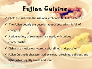 Fujian Cuisine   Chefs are skilled in the use of a kitchen knife, full of interest.  The Fujian people are peculiar about soup, which is full of changes.  A wide variety of seasonings are used, with unique characteristics. Dishes are meticulously prepared, refined and graceful.  Fujian Cuisine is characterized by clear, refreshing, delicious and light tastes, slightly sweet and sour.  