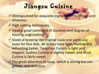 Jiangsu Cuisine   Distinguished for exquisite ingredients, freshness and aliveness.  High cutting techniques.  Have a good command of duration and degree of heating and cooking.  Good at keeping the original taste one particular taste for one dish. All dishes have light, mellow and refreshing tastes. Yangzhou Cuisine is light and elegant; Suzhou Cuisine is slightly sweet; and Wuxi Cuisine is fairly sweet. Pay great attention to soup, which is strong but not greasy, and delicious.  