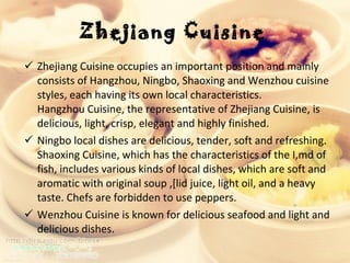 Zhejiang Cuisine   Zhejiang Cuisine occupies an important position and mainly consists of Hangzhou, Ningbo, Shaoxing and Wenzhou cuisine styles, each having its own local characteristics.  Hangzhou Cuisine, the representative of Zhejiang Cuisine, is delicious, light, crisp, elegant and highly finished.  Ningbo local dishes are delicious, tender, soft and refreshing. Shaoxing Cuisine, which has the characteristics of the I,md of fish, includes various kinds of local dishes, which are soft and aromatic with original soup ,[lid juice, light oil, and a heavy taste. Chefs are forbidden to use peppers.  Wenzhou Cuisine is known for delicious seafood and light and delicious dishes.    