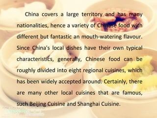 China covers a large territory and has many nationalities, hence a variety of Chinese food with different but fantastic an mouth-watering flavour. Since China's local dishes have their own typical characteristics, generally, Chinese food can be roughly divided into eight regional cuisines, which has been widely accepted around. Certainly, there are many other local cuisines that are famous, such Beijing Cuisine and Shanghai Cuisine. 