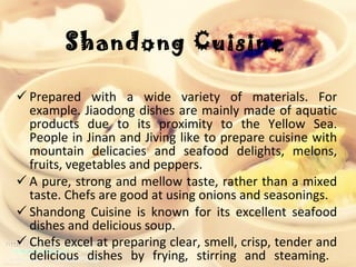 Shandong Cuisine Prepared with a wide variety of materials. For example. Jiaodong dishes are mainly made of aquatic products due to its proximity to the Yellow Sea. People in Jinan and Jiving like to prepare cuisine with mountain delicacies and seafood delights, melons, fruits, vegetables and peppers.  A pure, strong and mellow taste, rather than a mixed taste. Chefs are good at using onions and seasonings.  Shandong Cuisine is known for its excellent seafood dishes and delicious soup.  Chefs excel at preparing clear, smell, crisp, tender and delicious dishes by frying, stirring and steaming.   