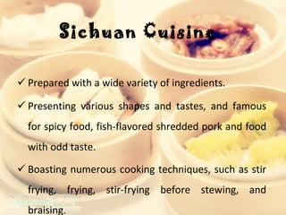 Sichuan Cuisine  Prepared with a wide variety of ingredients.  Presenting various shapes and tastes, and famous for spicy food, fish-flavored shredded pork and food with odd taste. Boasting numerous cooking techniques, such as stir frying, frying, stir-frying before stewing, and braising .  