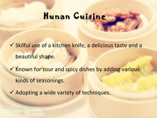 Hunan Cuisine  Skilful use of a kitchen knife, a delicious taste and a beautiful shape.  Known for sour and spicy dishes by adding various kinds of seasonings.  Adopting a wide variety of techniques.  