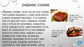 ZHEJIANG CUISINE 
• ZHEJIANG CUISINE, ALSO CALLED ZHE CUISINE, 
THE CUISINE ORIGINALLY CAME FROM SOUTH 
CHINA'S ZHEJIANG PROVINCE. IT IS FAMOUS 
FOR ITS MELLOW TASTE. ZHEJIANG CUISINE 
HAS 3 STYLES OF SEASONING, HANGZHOU 
STYLE, NINGBO STYLE, AND SHAOXING STYLE. 
MOST OF HANGZHOU STYLE HAS BAMBOO 
ROOTS IN THEIR FOOD. NINGBO IS WELL-KNOWN 
FOR THEIR SKILL IN MAKING 
SEAFOOD. SHAOXING STYLE IS SOFT AND 
CRISP FLAVOR. ZHEJIANG PROVINCE IS 
LOCATED AT THE YANGTZE RIVER. LOCAL 
Dongpo Pork 
(Stir-Fried Pork) 
dōngpō ròu 
东坡肉 
West Lake Fish in 
Vinegar Gravy 
Xīhú cù yú 
西湖醋鱼 
 