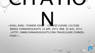 CITATIO 
N • ZHOU, RURU. "CHINESE FOOD." /CHINESE CUISINE, CULTURE, 
MENUS. CHINAHIGHLIGHTS, 23 APR. 2014. WEB. 20 AUG. 2014. 
<HTTP://WWW.CHINAHIGHLIGHTS.COM/TRAVELGUIDE/CHINESE-FOOD/>. 
 