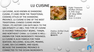 LU CUISINE 
• LU CUISINE, ALSO KNOWN AS SHANDONG 
CUISINE, IT CAME FROM THE TRADITIONAL 
COOKING STYLES OF THE SHANDONG 
PROVINCE. LU CUISINE IS ONE OF THE MOST 
TRADITIONAL CHINESE CUISINE KNOWN 
TODAY, ITS HISTORY CAN DATE BACK TO THE 
QIN DYNASTY (214BC). THIS TYPE OF CUISINE 
IS FAVORED THROUGHOUT BEIJING, TIANJIN, 
AND NORTHEAST CHINA. LU CUISINE IS WELL-KNOWN 
FOR THEIR INGREDIENTS' FRESHNESS. 
LU CUISINE IS ALSO FAMOUS FOR THEIR 
SEAFOOD, INCLUDING, SCALLOPS, PRAWNS, 
CLAMS, SEA CUCUMBERS, AND SQUID, 
BECAUSE THE SHANDONG PROVINCE IS 
CONNECTED TO THE OCEAN INGREDIENTS 
Eight Treasures 
Stuffed Chicken 
in Milk Soup 
nǎi tāng bābǎo 
bùdài jī 
奶汤八宝布袋鸡 
Dezhou Grilled Duck 
dézhōu bā yā 
德州扒鸭 
 