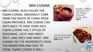 MIN CUISINE 
• MIN CUISINE, ALSO CALLED THE 
FUJIAN CUISINE, ORIGINALLY CAME 
FROM THE SOUTH OF CHINA FROM 
FUJIAN PROVINCE. MIN CUISINE CAN 
DATE BACK TO 5000 YEARS AGO. 
FUJIAN CUISINE HAS 3 STYLES OF 
SEASONING, LIGHT AND SWEET, 
SPICY, AND SPICY AND SWEET. MIN 
CUISINE USE THE INGREDIENTS FROM 
THE MOUNTAINS AND SEAS TO 
COOK. FUJIAN CUISINE IS WELL-KNOWN 
Buddha Jumping 
Wall (Sea Food 
and Poultry 
Casserole) 
fú tiào qiáng 
佛跳墙 
Hot and Sour Squid 
suān là làn yóuyú 
酸辣烂鱿鱼 
 