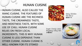 HUNAN CUISINE 
• HUNAN CUISINE, ALSO CALLED THE 
XIANG CUISINE. THE FEATURES OF 
HUNAN CUISINE ARE THE RICHNESS 
TASTE, THE CREAMINESS TASTE, 
AND MOISTNESS TASTE, WITH SOME 
USE OF CHILI. HUNAN CUISINE 
RELIES ON FRESH LOCAL 
INGREDIENTS, THIS IS WHY HUNAN 
CUISINE IS LESS EXPENSIVE THAN 
OTHER CUISINE. HUNAN CUISINE IS 
WELL-KNOWN FOR ITS STEWED 
Spicy Chicken 
má làzǐ jī 
麻辣子鸡 
Sugar Candy Lotus 
bīngtáng xiāng lián 
冰糖湘莲 
 