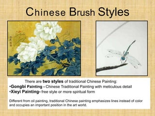 Chinese Brush Styles
There are two styles of traditional Chinese Painting:
•Gongbi Painting - Chinese Traditional Painting with meticulous detail
•Xieyi Painting- free style or more spiritual form
Different from oil painting, traditional Chinese painting emphasizes lines instead of color
and occupies an important position in the art world.
 