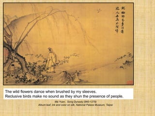 The wild flowers dance when brushed by my sleeves.
Reclusive birds make no sound as they shun the presence of people.
Ma Yuan, Song Dynasty (960-1279)
Album leaf, ink and color on silk, National Palace Museum, Taipei
 