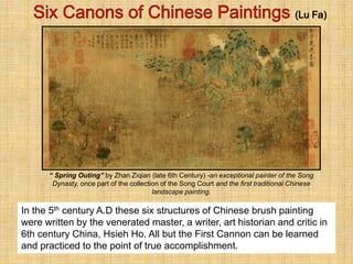 In the 5th century A.D these six structures of Chinese brush painting
were written by the venerated master, a writer, art historian and critic in
6th century China, Hsieh Ho. All but the First Cannon can be learned
and practiced to the point of true accomplishment.
“ Spring Outing” by Zhan Ziqian (late 6th Century) -an exceptional painter of the Song
Dynasty, once part of the collection of the Song Court and the first traditional Chinese
landscape painting.
 