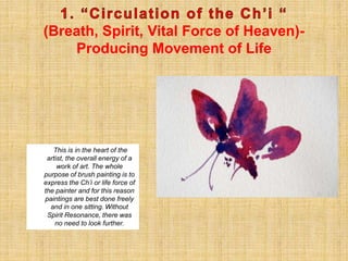 (Breath, Spirit, Vital Force of Heaven)-
Producing Movement of Life
This is in the heart of the
artist, the overall energy of a
work of art. The whole
purpose of brush painting is to
express the Ch’i or life force of
the painter and for this reason
paintings are best done freely
and in one sitting. Without
Spirit Resonance, there was
no need to look further.
 