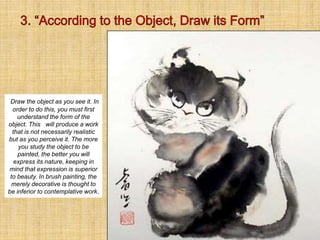 Draw the object as you see it. In
order to do this, you must first
understand the form of the
object. This will produce a work
that is not necessarily realistic
but as you perceive it. The more
you study the object to be
painted, the better you will
express its nature, keeping in
mind that expression is superior
to beauty. In brush painting, the
merely decorative is thought to
be inferior to contemplative work.
 