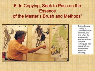 To the Chinese,
copying is
considered most
essential, and
only when the
student fully
learns the time-
honored
techniques, can
he branch out
into areas of
individual
creativity.
 