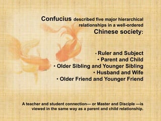 Confucius described five major hierarchical
relationships in a well-ordered
Chinese society:
• Ruler and Subject
• Parent and Child
• Older Sibling and Younger Sibling
• Husband and Wife
• Older Friend and Younger Friend
A teacher and student connection— or Master and Disciple —is
viewed in the same way as a parent and child relationship.
 