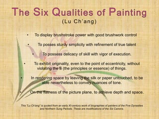 (Lu Ch’ang)
• To display brushstroke power with good brushwork control
• To posses sturdy simplicity with refinement of true talent
• To possess delicacy of skill with vigor of execution.
• To exhibit originality, even to the point of eccentricity, without
violating the li (the principles or essence) of things.
• In rendering space by leaving the silk or paper untouched, to be
able nevertheless to convey nuances of tone.
• On the flatness of the picture plane, to achieve depth and space.
This "Lu Ch'ang” is quoted from an early XI-century work of biographies of painters of the Five Dynasties
and Northern Sung Periods. These are modifications of the Six Canons.
 