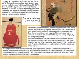 , ( pronounced CHOW- JEE )as the 11th
son of Emperor Shenzong of the Song Dynasty, also
seen as the Golden Age in Chinese History (960-1271).
Zhao Ji was able to pursue his passion for the arts
therefore, he became an expert at painting, poetry and
calligraphy, and taught at the family painting academy.
However, by a twist of fate he inherited the throne and
became the next emperor of China:
Emperor Huizong
(SONG-KUI-ZONG)
.
Emperor Huizong spent most of his time reorganizing the Zhao family
painting academy, bringing leading scholar-artists into the palace and
many artists into the capital. The three aspects he imposed on the
Song Academy painters were: copying of the past masters; an
emphasis on realism, rooted in careful study; and adding calligraphy
and poetry to a painting.
No other Chinese ruler had ever devoted so much time to ceramics.
Emperor Huizong personally supervised porcelain production at the
Guan, Ru and Jun kilns, three of the Song Dynasty’s five most famous
kilns. Porcelain at that time was produced by the Ru kiln exclusively
for imperial use.
Huizong’s artistic talents and achievements were unparalleled, but as a ruler he was incompetent, he
allowed his advisers to make decisions which hastened the demise of the Song Empire. The country was
overthrown and Huizong was deported to northern Manchuria, where he spent the last eight years of his
life as a captive and died in miserable circumstances.
Zhao Ji
 