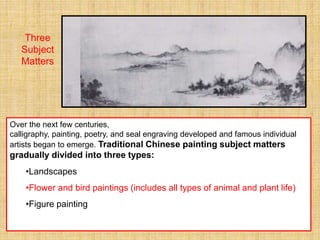 Over the next few centuries,
calligraphy, painting, poetry, and seal engraving developed and famous individual
artists began to emerge. Traditional Chinese painting subject matters
gradually divided into three types:
•Landscapes
•Flower and bird paintings (includes all types of animal and plant life)
•Figure painting
Three
Subject
Matters
 