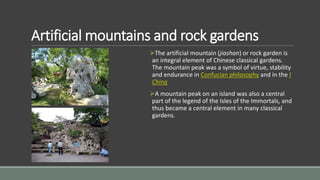 Artificial mountains and rock gardens
The artificial mountain (jiashan) or rock garden is
an integral element of Chinese classical gardens.
The mountain peak was a symbol of virtue, stability
and endurance in Confucian philosophy and in the I
Ching
A mountain peak on an island was also a central
part of the legend of the Isles of the Immortals, and
thus became a central element in many classical
gardens.
 
