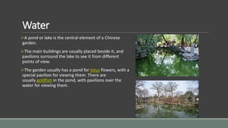 Water
A pond or lake is the central element of a Chinese
garden.
The main buildings are usually placed beside it, and
pavilions surround the lake to see it from different
points of view.
The garden usually has a pond for lotus flowers, with a
special pavilion for viewing them. There are
usually goldfish in the pond, with pavilions over the
water for viewing them.
 