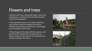 Flowers and trees
Flowers and trees, along with water, rocks and
architecture, are the fourth essential element
of the Chinese garden.
They represent nature in its most vivid form,
and contrast with the straight lines of the
architecture and the permanence, sharp edges
and immobility of the rocks.
They change continually with the seasons, and
provide both sounds (the sound of rain on
banana leaves or the wind in the bamboo) and
aromas to please the visitor.
 