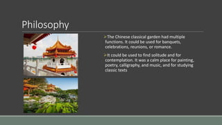 Philosophy
The Chinese classical garden had multiple
functions. It could be used for banquets,
celebrations, reunions, or romance.
It could be used to find solitude and for
contemplation. It was a calm place for painting,
poetry, calligraphy, and music, and for studying
classic texts
 