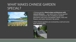 WHAT MAKES CHINESE GARDEN
SPECIAL?
Chinese gardens blend unique architectures with
natural elements. ... Just about every Chinese garden
contains architecture, like a building or pavilion;
decorative rocks and a rock garden; plants, trees and
flowers; and water elements, like ponds.
Most Chinese gardens are enclosed by a wall and some
have winding paths
 