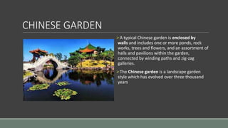 CHINESE GARDEN
A typical Chinese garden is enclosed by
walls and includes one or more ponds, rock
works, trees and flowers, and an assortment of
halls and pavilions within the garden,
connected by winding paths and zig-zag
galleries.
The Chinese garden is a landscape garden
style which has evolved over three thousand
years
 