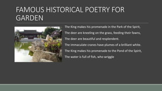 FAMOUS HISTORICAL POETRY FOR
GARDEN
The King makes his promenade in the Park of the Spirit,
The deer are kneeling on the grass, feeding their fawns,
The deer are beautiful and resplendent.
The immaculate cranes have plumes of a brilliant white.
The King makes his promenade to the Pond of the Spirit,
The water is full of fish, who wriggle
 