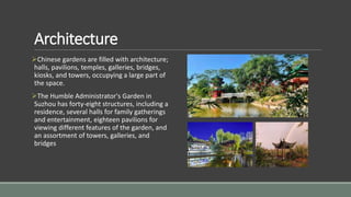 Architecture
Chinese gardens are filled with architecture;
halls, pavilions, temples, galleries, bridges,
kiosks, and towers, occupying a large part of
the space.
The Humble Administrator's Garden in
Suzhou has forty-eight structures, including a
residence, several halls for family gatherings
and entertainment, eighteen pavilions for
viewing different features of the garden, and
an assortment of towers, galleries, and
bridges
 