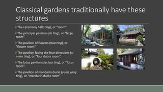 Classical gardens traditionally have these
structures
The ceremony hall (ting), or “room”
The principal pavilion (da ting), or “large
room”
The pavilion of flowers (hua ting), or
“flower room”
The pavilion facing the four directions (si
mian ting), or “four doors room”.
The lotus pavilion (he hua ting), or “lotus
room”.
The pavilion of mandarin ducks (yuan yang
ting), or “mandarin ducks room”
 