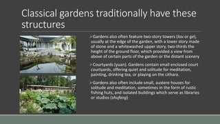 Classical gardens traditionally have these
structures
Gardens also often feature two-story towers (lou or ge),
usually at the edge of the garden, with a lower story made
of stone and a whitewashed upper story, two-thirds the
height of the ground floor, which provided a view from
above of certain parts of the garden or the distant scenery
Courtyards (yuan). Gardens contain small enclosed court
courtyards, offering quiet and solitude for meditation,
painting, drinking tea, or playing on the cithara.
Gardens also often include small, austere houses for
solitude and meditation, sometimes in the form of rustic
fishing huts, and isolated buildings which serve as libraries
or studios (shufang)
 