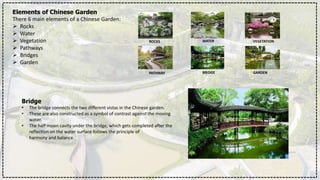 Elements of Chinese Garden
There 6 main elements of a Chinese Garden:
 Rocks
 Water
 Vegetation
 Pathways
 Bridges
 Garden
ROCKS WATER VEGETATION
PATHWAY BRIDGE GARDEN
Bridge
• The bridge connects the two different vistas in the Chinese garden.
• These are also constructed as a symbol of contrast against the moving
water.
• The half moon cavity under the bridge, which gets completed after the
reflection on the water surface follows the principle of
harmony and balance.
 