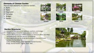 Elements of Chinese Garden
There 6 main elements of a Chinese Garden:
 Rocks
 Water
 Vegetation
 Pathways
 Bridges
 Garden
ROCKS WATER VEGETATION
PATHWAY BRIDGE GARDEN
Garden Structures
• Among the most ground are walkways, pavilions, and bridges.
• Timber frame construction plays a decisive role here.
• Pavilion-like houses have neither a harsh nor dominant effect, but rather
bend effortlessly into their general surroundings.
• More specifically, we can divide the structures in classical Chinese
gardens into the following:
Lobby, Corridor, Parlour, Waterside Kiosk, Storied Chamber,
Bridge, Storied Pavilion, Pagoda, Kiosk, Wall.
 