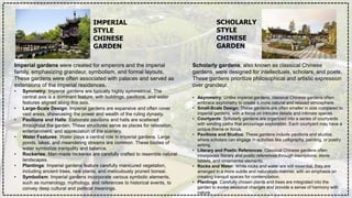 IMPERIAL
STYLE
CHINESE
GARDEN
SCHOLARLY
STYLE
CHINESE
GARDEN
Imperial gardens were created for emperors and the imperial
family, emphasizing grandeur, symbolism, and formal layouts.
These gardens were often associated with palaces and served as
extensions of the imperial residences.
• Symmetry: Imperial gardens are typically highly symmetrical. The
central axis is a dominant feature, with buildings, pavilions, and water
features aligned along this axis.
• Large-Scale Design: Imperial gardens are expansive and often cover
vast areas, showcasing the power and wealth of the ruling dynasty.
• Pavilions and Halls: Elaborate pavilions and halls are scattered
throughout the garden. These structures serve as places for relaxation,
entertainment, and appreciation of the scenery.
• Water Features: Water plays a central role in imperial gardens. Large
ponds, lakes, and meandering streams are common. These bodies of
water symbolize tranquility and balance.
• Rockeries: Man-made rockeries are carefully crafted to resemble natural
landscapes.
• Plantings: Imperial gardens feature carefully manicured vegetation,
including ancient trees, rare plants, and meticulously pruned bonsai.
• Symbolism: Imperial gardens incorporate various symbolic elements,
such as numerology, mythology, and references to historical events, to
convey deep cultural and political meanings.
Scholarly gardens, also known as classical Chinese
gardens, were designed for intellectuals, scholars, and poets.
These gardens prioritize philosophical and artistic expression
over grandeur.
• Asymmetry: Unlike imperial gardens, classical Chinese gardens often
embrace asymmetry to create a more natural and relaxed atmosphere.
• Small-Scale Design: These gardens are often smaller in size compared to
imperial gardens, with a focus on intricate details and intimate spaces.
• Courtyards: Scholarly gardens are organized into a series of courtyards
with winding paths that encourage exploration. Each courtyard may have a
unique theme or focus.
• Pavilions and Studios: These gardens include pavilions and studios
where scholars can engage in activities like calligraphy, painting, or poetry
writing.
• Literary and Poetic References: Classical Chinese gardens often
incorporate literary and poetic references through inscriptions, stone
tablets, and ornamental elements.
• Rocks and Water: While rocks and water are still essential, they are
arranged in a more subtle and naturalistic manner, with an emphasis on
creating tranquil spaces for contemplation.
• Plantings: Carefully chosen plants and trees are integrated into the
garden to evoke seasonal changes and provide a sense of harmony with
nature.
 