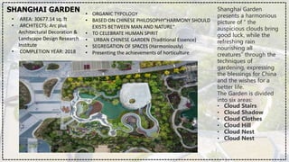 SHANGHAI GARDEN
• AREA: 30677.14 sq. ft
• ARCHITECTS: Arc plus
Architectural Decoration &
Landscape Design Research
Institute
• COMPLETION YEAR: 2018
• ORGANIC TYPOLOGY
• BASED ON CHINESE PHILOSOPHY"HARMONY SHOULD
EXISTS BETWEEN MAN AND NATURE“
• TO CELEBRATE HUMAN SPIRIT
• URBAN CHINESE GARDEN (Traditional Essence)
• SEGREGATION OF SPACES (Harmoniously)
• Presenting the achievements of horticulture
Shanghai Garden
presents a harmonious
picture of “ the
auspicious clouds bring
good luck, while the
refreshing rain
nourishing all
creatures” through the
techniques of
gardening, expressing
the blessings for China
and the wishes for a
better life.
The Garden is divided
into six areas:
• Cloud Stairs
• Cloud Shadow
• Cloud Clothes
• Cloud Hill
• Cloud Nest
• Cloud Nest
 