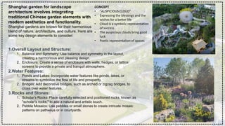 CONCEPT
• "AUSPICIOUS CLOUD”
• Expressing the blessings and the
wishes for a better life
• Cloud is a symbolic representation
of success
• The auspicious clouds bring good
luck
• Poetic representation of spaces
Shanghai garden for landscape
architecture involves integrating
traditional Chinese garden elements with
modern aesthetics and functionality.
Shanghai gardens are known for their harmonious
blend of nature, architecture, and culture. Here are
some key design elements to consider:
1.Overall Layout and Structure:
1. Balance and Symmetry: Use balance and symmetry in the layout,
creating a harmonious and pleasing design.
2. Enclosure: Create a sense of enclosure with walls, hedges, or lattice
screens to provide a private and tranquil atmosphere.
2.Water Features:
1. Ponds and Lakes: Incorporate water features like ponds, lakes, or
streams to symbolize the flow of life and prosperity.
2. Bridges: Add decorative bridges, such as arched or zigzag bridges, to
cross over water features.
3.Rocks and Stones:
1. Scholar's Rocks: Place carefully selected and positioned rocks, known as
"scholar's rocks," to add a natural and artistic touch.
2. Pebble Mosaics: Use pebbles or small stones to create intricate mosaic
patterns on pathways or in courtyards.
 