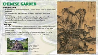 Introduction
• At the beginning of eastern civilization, a form of religion based on animist beliefs
developed.
• The mountains, sky, seas, rivers and rocks were materialized spirits to be
honoured.
• From this background a Chinese philosopher, Lao Tzu, began to teach Taoism
which taught people to integrate themselves with the rhythms of life.
• This resulted in the importance of good manners towards nature
and human beings.
Concept
• The Taoist beliefs led Chinese to take much pleasure in the calming landscapes of
their natural environment and eventually emulate these scenes so they were
closer to hand.
• This was achieved through the creation of landscape paintings to view or by
creating imitation landscapes some of which were on a very large scale
A stone sculpture of
Lao Tzu, located
north of Quanzhou at
the foot
of Mount Qingyuan.
 