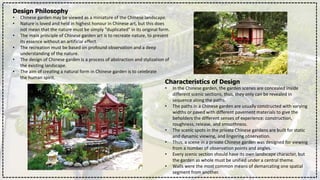 Design Philosophy
• Chinese garden may be viewed as a miniature of the Chinese landscape.
• Nature is loved and held in highest honour in Chinese art, but this does
not mean that the nature must be simply "duplicated" in its original form.
• The main principle of Chinese garden art is to recreate nature, to present
its essence without an artificial effect.
• The recreation must be based on profound observation and a deep
understanding of the nature.
• The design of Chinese garden is a process of abstraction and stylization of
the existing landscape.
• The aim of creating a natural form in Chinese garden is to celebrate
the human spirit.
Characteristics of Design
• In the Chinese garden, the garden scenes are concealed inside
different scenic sections, thus, they only can be revealed in
sequence along the paths.
• The paths in a Chinese garden are usually constructed with varying
widths or paved with different pavement materials to give the
beholders the different senses of experience: construction,
roughness, release, and smoothness.
• The scenic spots in the private Chinese gardens are built for static
and dynamic viewing, and lingering observation.
• Thus, a scene in a private Chinese garden was designed for viewing
from a number of observation points and angles.
• Every scenic section should have its own landscape character, but
the garden as whole must be unified under a central theme.
• Walls were the most common means of demarcating one spatial
segment from another.
 