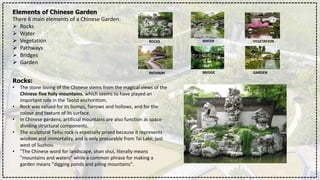 Elements of Chinese Garden
There 6 main elements of a Chinese Garden:
 Rocks
 Water
 Vegetation
 Pathways
 Bridges
 Garden
Rocks:
• The stone loving of the Chinese stems from the magical views of the
Chinese five holy mountains, which seems to have played an
important role in the Taoist anchoritism.
• Rock was valued for its bumps, furrows and hollows, and for the
colour and texture of its surface.
• In Chinese gardens, artificial mountains are also function as space-
dividing structural components.
• The sculptural Taihu rock is especially prized because it represents
wisdom and immortality, and is only procurable from Tai Lake, just
west of Suzhou.
• "The Chinese word for landscape, shan shui, literally means
"mountains and waters" while a common phrase for making a
garden means "digging ponds and piling mountains".
ROCKS WATER VEGETATION
PATHWAY BRIDGE GARDEN
 