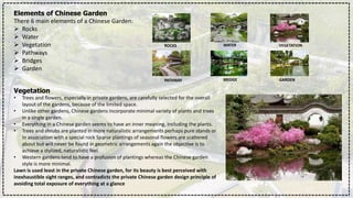 Elements of Chinese Garden
There 6 main elements of a Chinese Garden:
 Rocks
 Water
 Vegetation
 Pathways
 Bridges
 Garden
ROCKS WATER VEGETATION
PATHWAY BRIDGE GARDEN
Vegetation
• Trees and flowers, especially in private gardens, are carefully selected for the overall
layout of the gardens, because of the limited space.
• Unlike other gardens, Chinese gardens incorporate minimal variety of plants and trees
in a single garden.
• Everything in a Chinese garden seems to have an inner meaning, Including the plants.
• Trees and shrubs are planted in more naturalistic arrangements perhaps pure stands or
In association with a special rock Sparse plantings of seasonal flowers are scattered
about but will never be found in geometric arrangements again the objective is to
achieve a stylized, naturalistic feel.
• Western gardens tend to have a profusion of plantings whereas the Chinese garden
style is more minimal.
Lawn is used least in the private Chinese garden, for its beauty is best perceived with
inexhaustible sight ranges, and contradicts the private Chinese garden design principle of
avoiding total exposure of everything at a glance
 